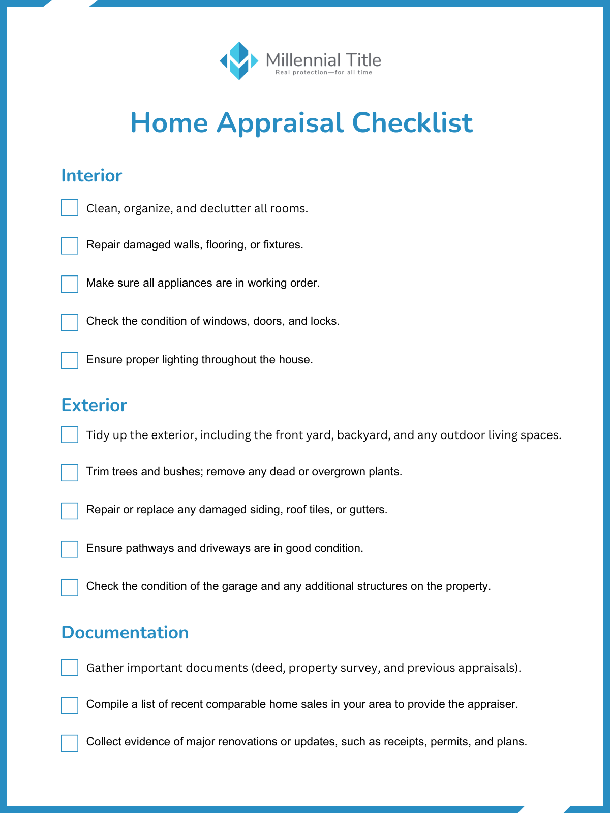 The Millennial Title Home Appraisal Checklist

Interior 
-Clean, organize, and declutter all rooms. 

-Repair damaged walls, flooring, or fixtures. 

-Make sure all appliances are in working order. 

-Check the condition of windows, doors, and locks. 

-Ensure proper lighting throughout the house. 

Exterior 
-Tidy up the exterior, including the front yard, backyard, and any outdoor living spaces. 

-Trim trees and bushes; remove any dead or overgrown plants. 

-Repair or replace any damaged siding, roof tiles, or gutters. 

-Ensure pathways and driveways are in good condition. 

-Check the condition of the garage and any additional structures on the property. 

Documentation 
-Gather important documents, such as the deed, property survey, and previous appraisals. 

-Compile a list of recent comparable home sales in your area to provide the appraiser with helpful information. 

-Collect evidence of major renovations or updates, such as receipts, permits, and plans. 